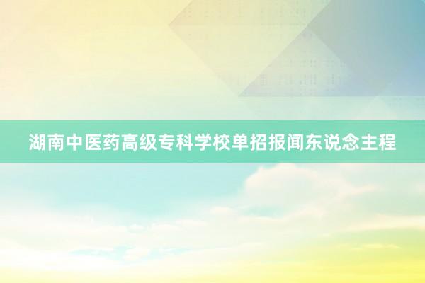 湖南中医药高级专科学校单招报闻东说念主程