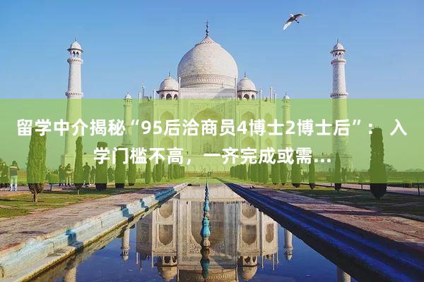 留学中介揭秘“95后洽商员4博士2博士后”： 入学门槛不高，一齐完成或需...