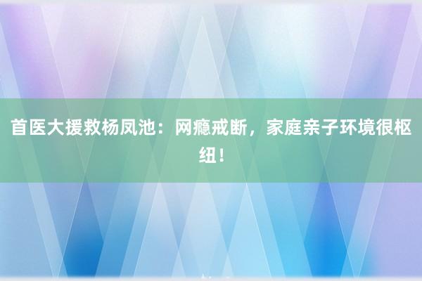 首医大援救杨凤池：网瘾戒断，家庭亲子环境很枢纽！