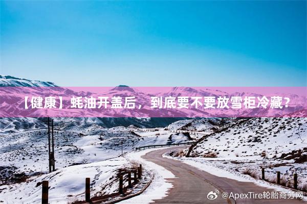 【健康】蚝油开盖后，到底要不要放雪柜冷藏？