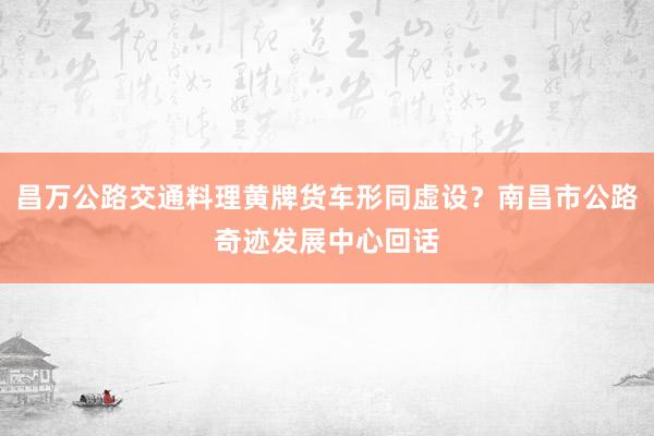 昌万公路交通料理黄牌货车形同虚设？南昌市公路奇迹发展中心回话