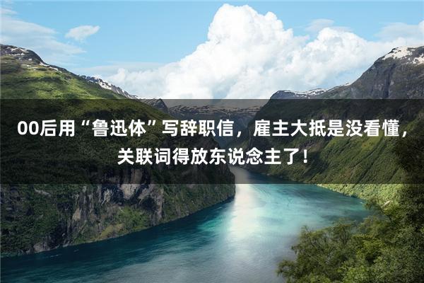 00后用“鲁迅体”写辞职信，雇主大抵是没看懂，关联词得放东说念主了！