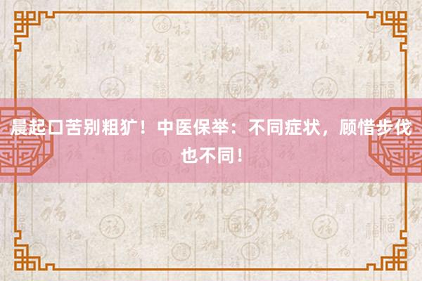 晨起口苦别粗犷！中医保举：不同症状，顾惜步伐也不同！