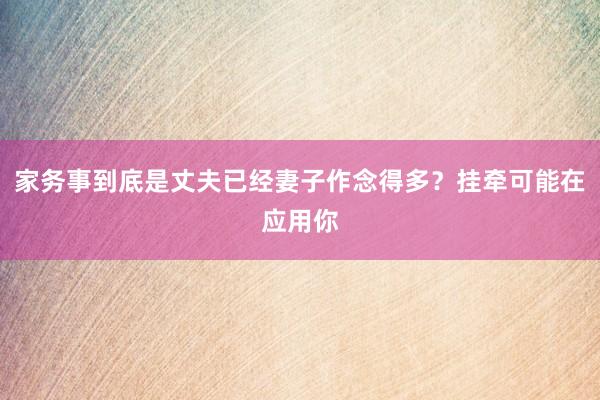 家务事到底是丈夫已经妻子作念得多？挂牵可能在应用你