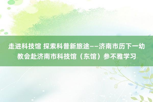 走进科技馆 探索科普新旅途——济南市历下一幼教会赴济南市科技馆（东馆）参不雅学习