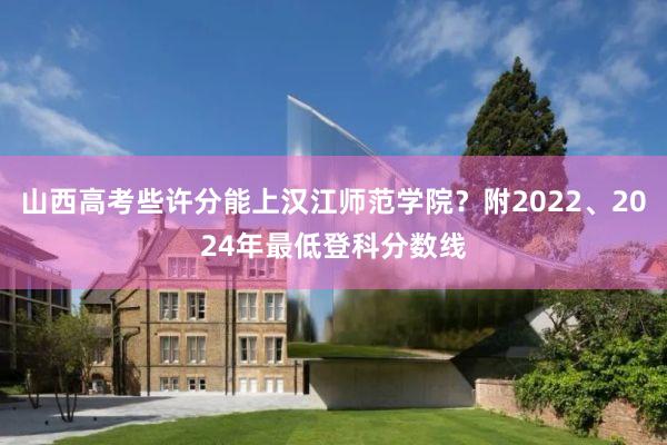 山西高考些许分能上汉江师范学院？附2022、2024年最低登科分数线