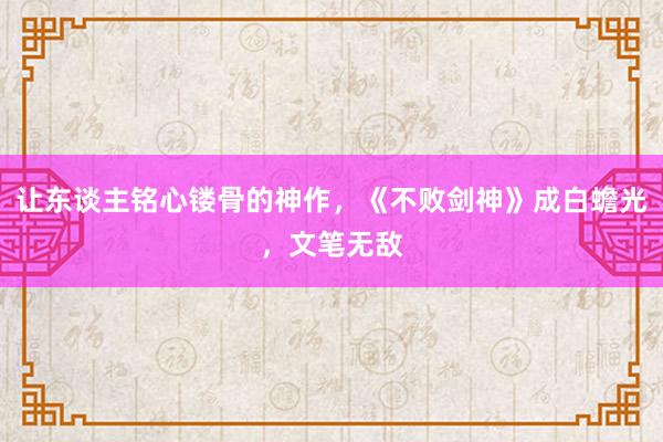 让东谈主铭心镂骨的神作，《不败剑神》成白蟾光，文笔无敌
