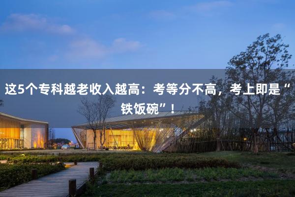 这5个专科越老收入越高：考等分不高，考上即是“铁饭碗”！