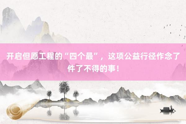 开启但愿工程的“四个最”，这项公益行径作念了件了不得的事！