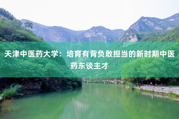天津中医药大学：培育有背负敢担当的新时期中医药东谈主才