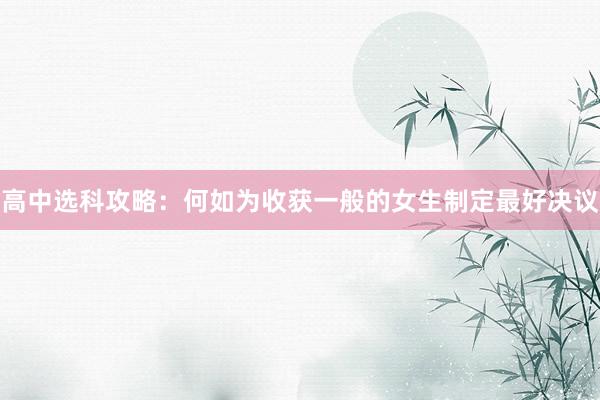 高中选科攻略：何如为收获一般的女生制定最好决议