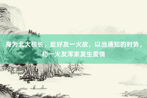 身为北大校长，趁好友一火故，以当通知的时势，和一火友浑家发生爱情
