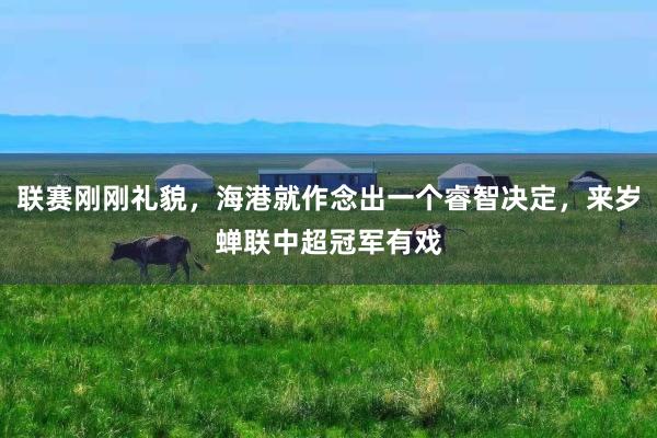 联赛刚刚礼貌，海港就作念出一个睿智决定，来岁蝉联中超冠军有戏