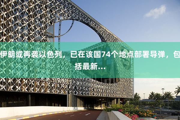伊朗或再袭以色列，已在该国74个地点部署导弹，包括最新...
