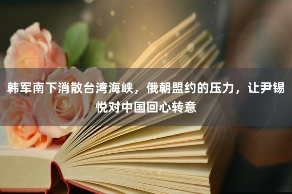 韩军南下消散台湾海峡，俄朝盟约的压力，让尹锡悦对中国回心转意