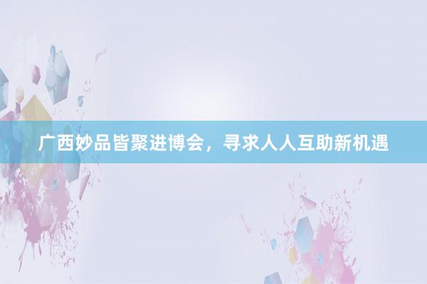 广西妙品皆聚进博会，寻求人人互助新机遇