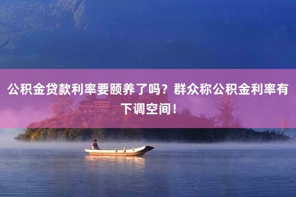 公积金贷款利率要颐养了吗？群众称公积金利率有下调空间！