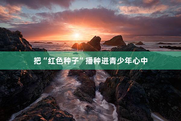 把“红色种子”播种进青少年心中