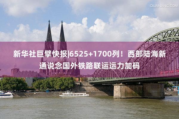 新华社巨擘快报|6525+1700列！西部陆海新通说念国外铁路联运运力加码