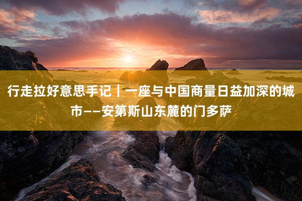 行走拉好意思手记｜一座与中国商量日益加深的城市——安第斯山东麓的门多萨