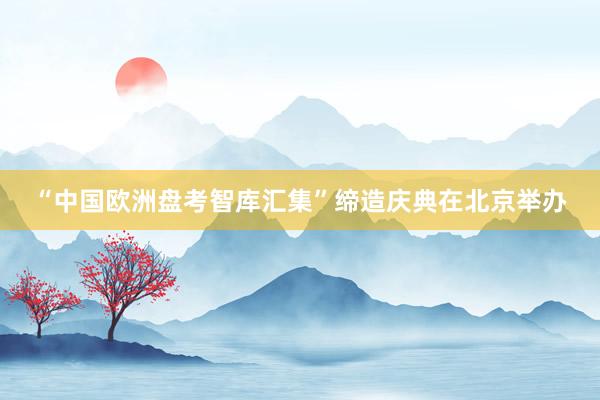 “中国欧洲盘考智库汇集”缔造庆典在北京举办
