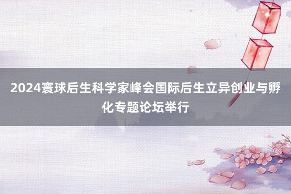 2024寰球后生科学家峰会国际后生立异创业与孵化专题论坛举行