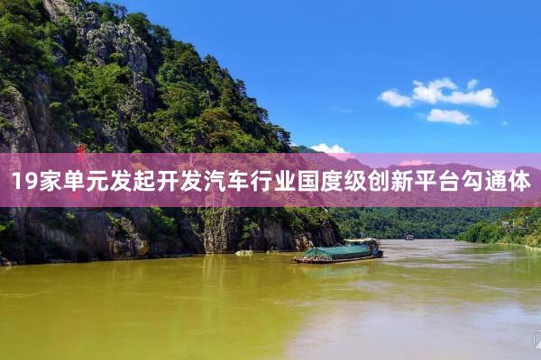 19家单元发起开发汽车行业国度级创新平台勾通体