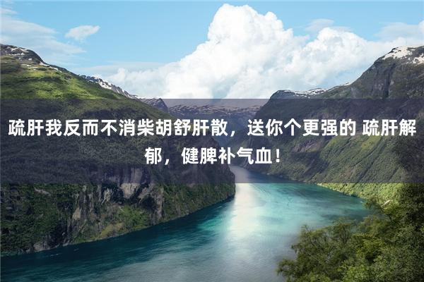 疏肝我反而不消柴胡舒肝散，送你个更强的 疏肝解郁，健脾补气血！