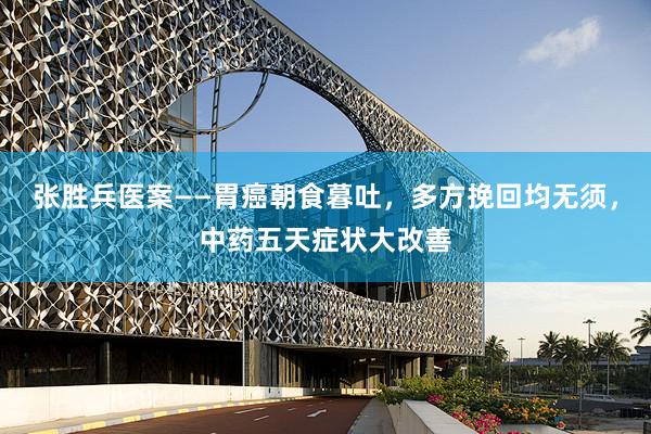 张胜兵医案——胃癌朝食暮吐，多方挽回均无须，中药五天症状大改善