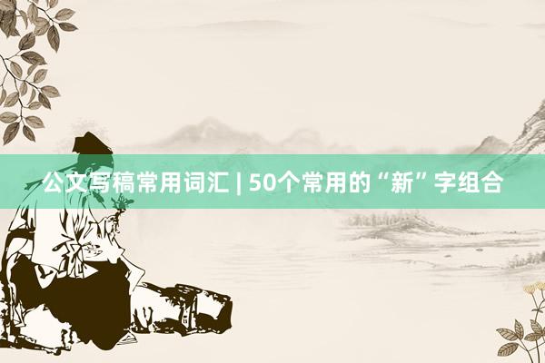 公文写稿常用词汇 | 50个常用的“新”字组合