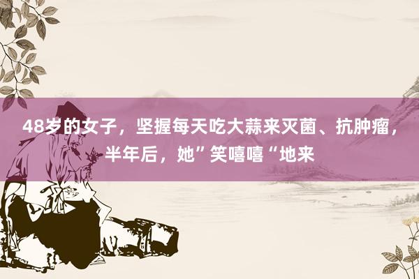 48岁的女子，坚握每天吃大蒜来灭菌、抗肿瘤，半年后，她”笑嘻嘻“地来