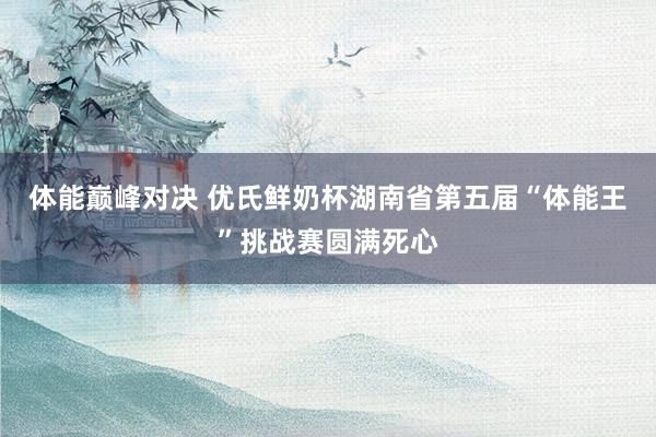 体能巅峰对决 优氏鲜奶杯湖南省第五届“体能王”挑战赛圆满死心