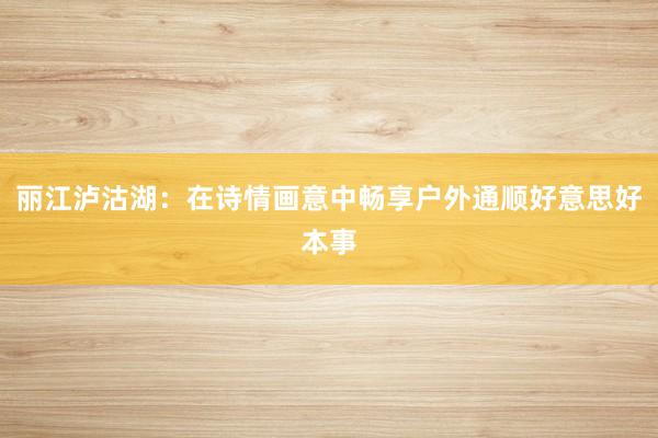 丽江泸沽湖：在诗情画意中畅享户外通顺好意思好本事