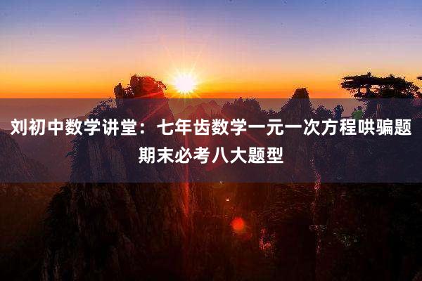 刘初中数学讲堂：七年齿数学一元一次方程哄骗题期末必考八大题型