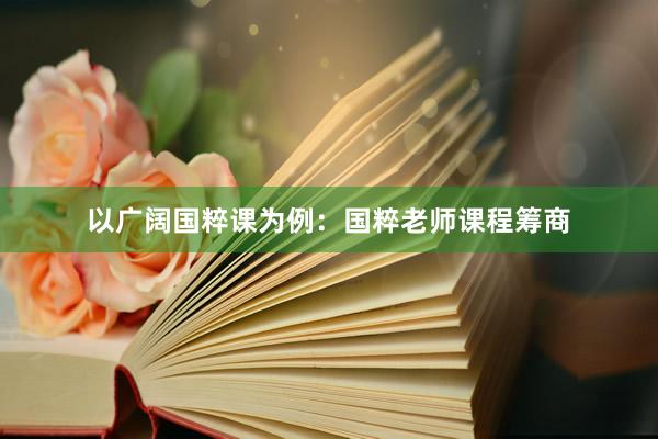 以广阔国粹课为例：国粹老师课程筹商
