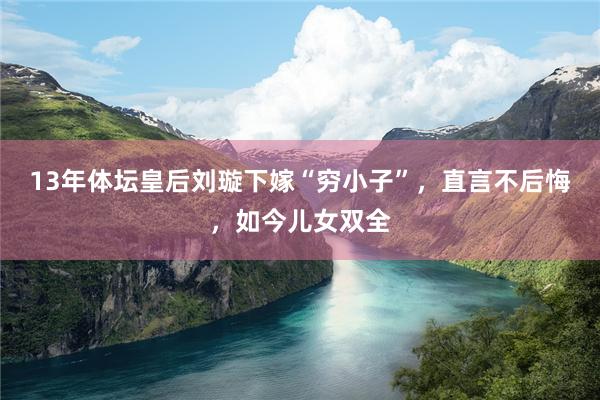 13年体坛皇后刘璇下嫁“穷小子”，直言不后悔，如今儿女双全