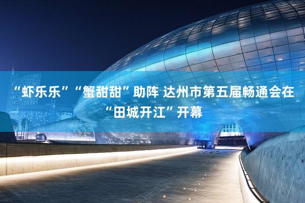 “虾乐乐”“蟹甜甜”助阵 达州市第五届畅通会在“田城开江”开幕