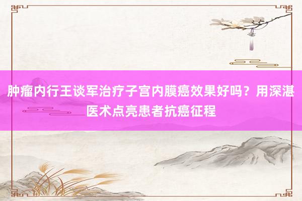 肿瘤内行王谈军治疗子宫内膜癌效果好吗？用深湛医术点亮患者抗癌征程