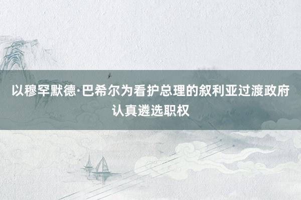 以穆罕默德·巴希尔为看护总理的叙利亚过渡政府认真遴选职权