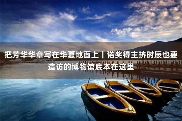 把芳华华章写在华夏地面上丨诺奖得主挤时辰也要造访的博物馆底本在这里