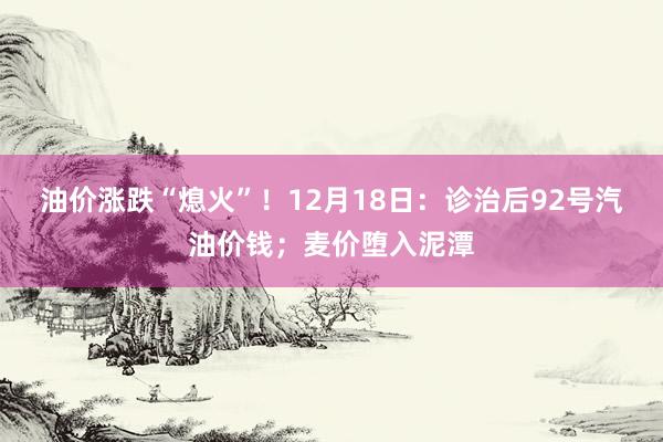 油价涨跌“熄火”！12月18日：诊治后92号汽油价钱；麦价堕入泥潭