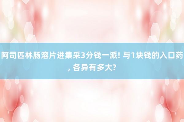 阿司匹林肠溶片进集采3分钱一派! 与1块钱的入口药, 各异有多大?