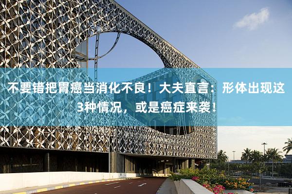不要错把胃癌当消化不良！大夫直言：形体出现这3种情况，或是癌症来袭！
