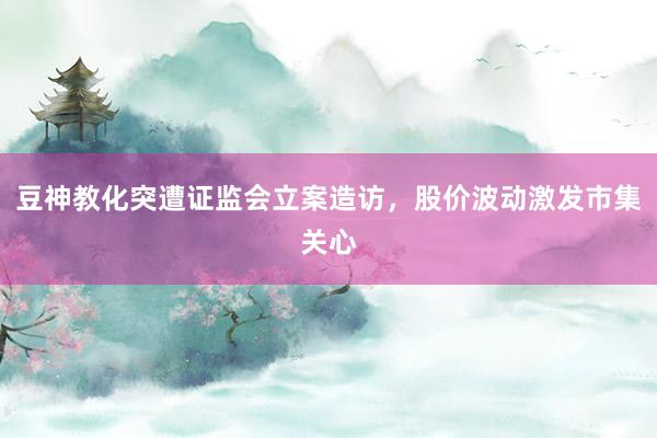 豆神教化突遭证监会立案造访，股价波动激发市集关心